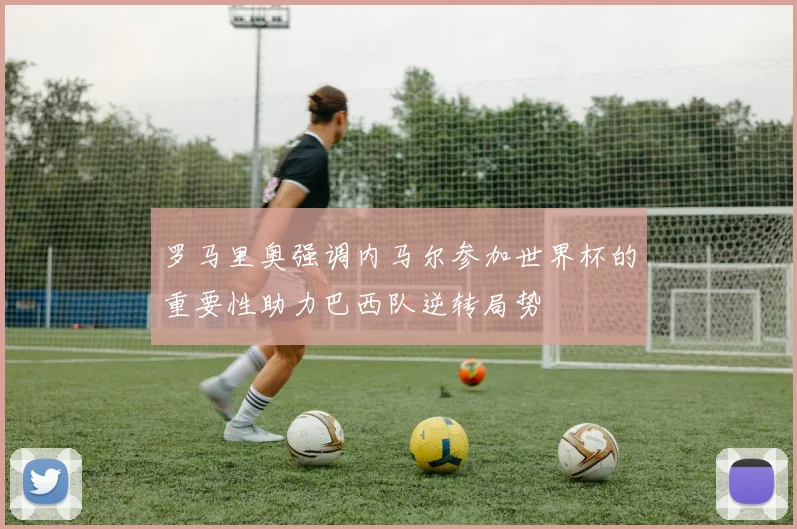 罗马里奥强调内马尔参加世界杯的重要性助力巴西队逆转局势