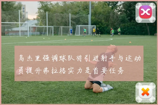 乌杰里强调球队将引进射手与运动员提升弗拉格实力是首要任务