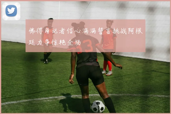 佛得角记者信心满满誓言挑战阿根廷力争惊艳全场