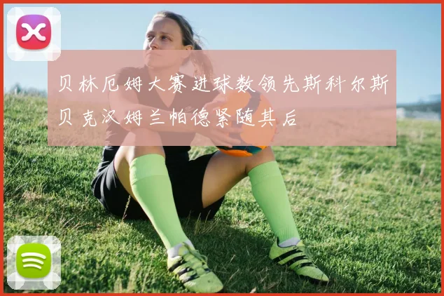 贝林厄姆大赛进球数领先斯科尔斯贝克汉姆兰帕德紧随其后