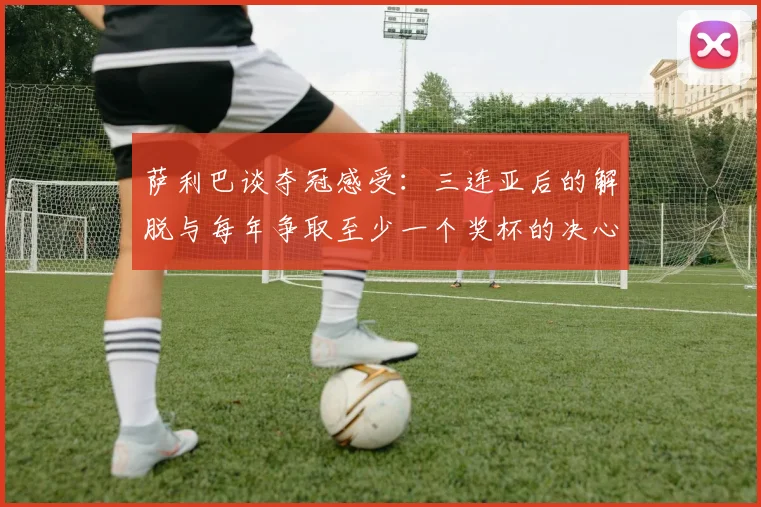萨利巴谈夺冠感受：三连亚后的解脱与每年争取至少一个奖杯的决心