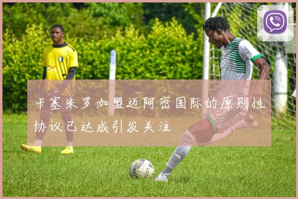 卡塞米罗加盟迈阿密国际的原则性协议已达成引发关注