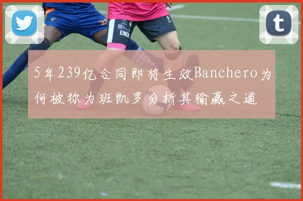 5年239亿合同即将生效Banchero为何被称为班凯罗分析其输赢之道