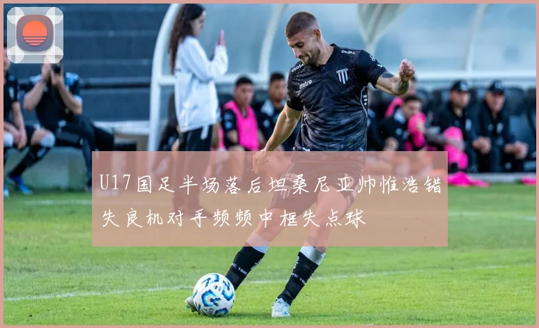 U17国足半场落后坦桑尼亚帅惟浩错失良机对手频频中框失点球