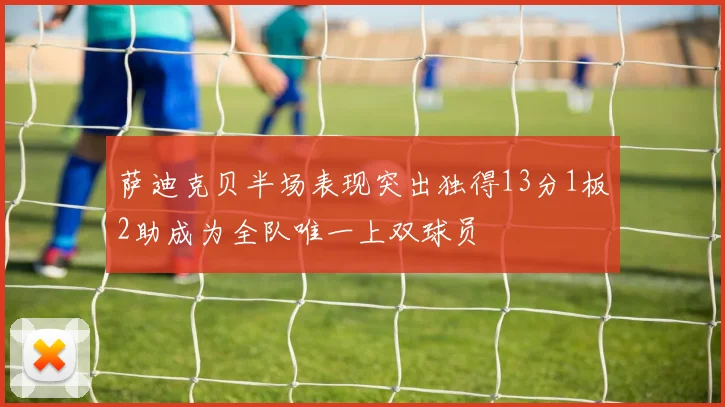 萨迪克贝半场表现突出独得13分1板2助成为全队唯一上双球员