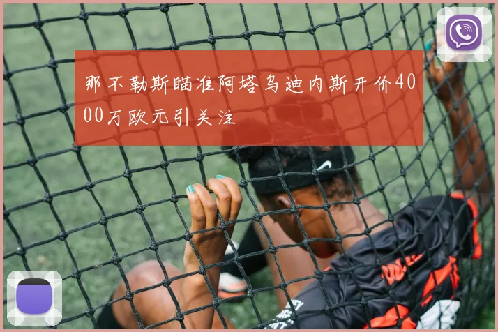 那不勒斯瞄准阿塔乌迪内斯开价4000万欧元引关注
