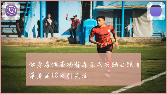 健身房偶遇杨瀚森某网友晒合照自曝身高18米引关注