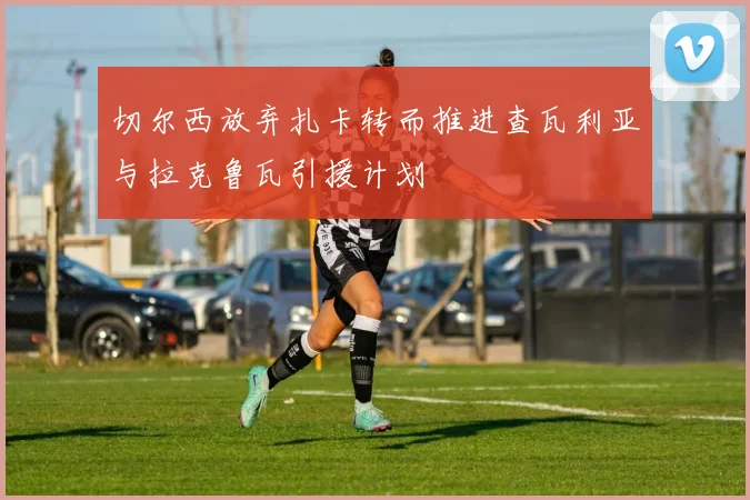 切尔西放弃扎卡转而推进查瓦利亚与拉克鲁瓦引援计划