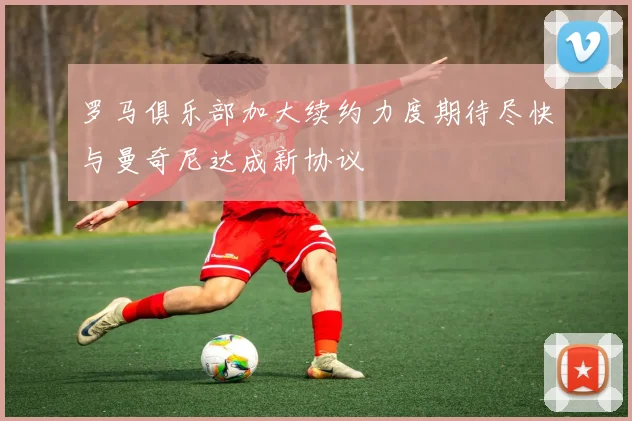 罗马俱乐部加大续约力度期待尽快与曼奇尼达成新协议