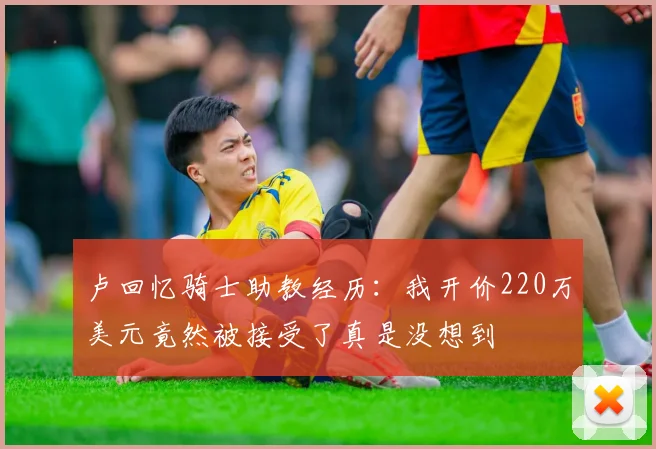 卢回忆骑士助教经历：我开价220万美元竟然被接受了真是没想到