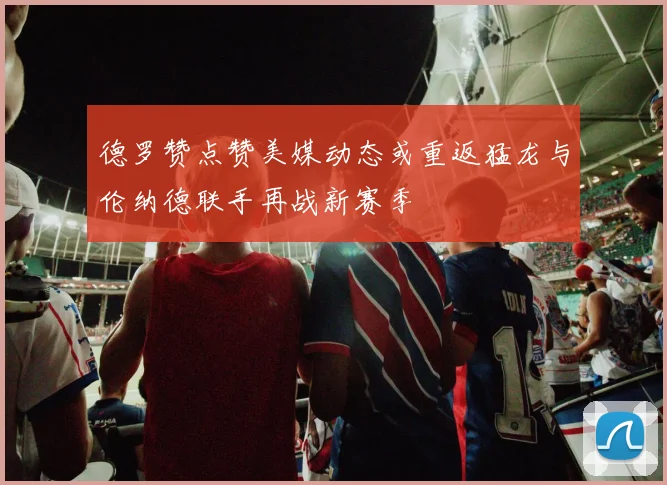 德罗赞点赞美媒动态或重返猛龙与伦纳德联手再战新赛季