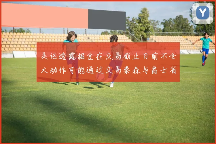 美记透露掘金在交易截止日前不会大动作可能通过交易泰森与爵士省钱