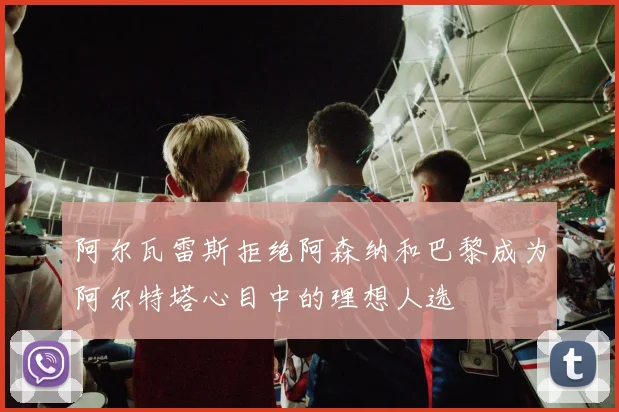 阿尔瓦雷斯拒绝阿森纳和巴黎成为阿尔特塔心目中的理想人选