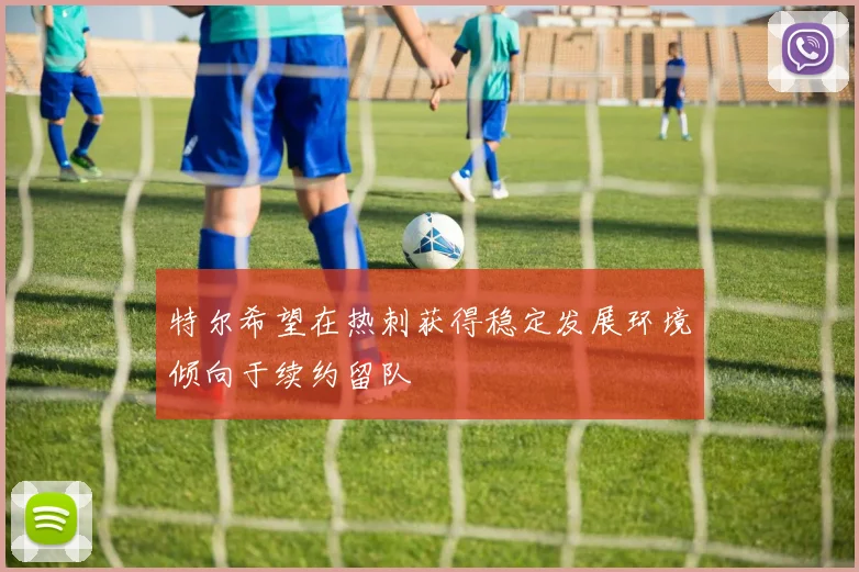 特尔希望在热刺获得稳定发展环境倾向于续约留队