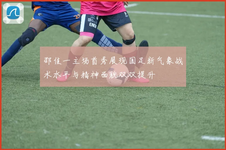 邵佳一主场首秀展现国足新气象战术水平与精神面貌双双提升