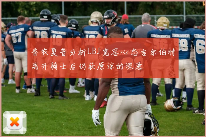 香农夏普分析LBJ宽容心态吉尔伯特离开骑士后仍获原谅的深意