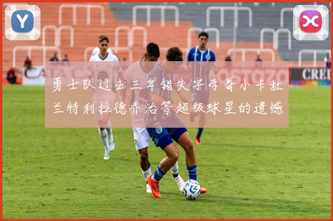 勇士队过去三年错失字母哥小卡杜兰特利拉德乔治等超级球星的遗憾回顾