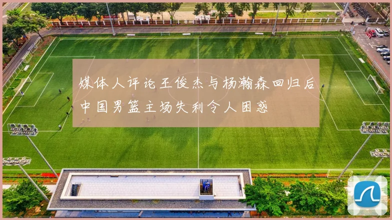 媒体人评论王俊杰与杨瀚森回归后中国男篮主场失利令人困惑