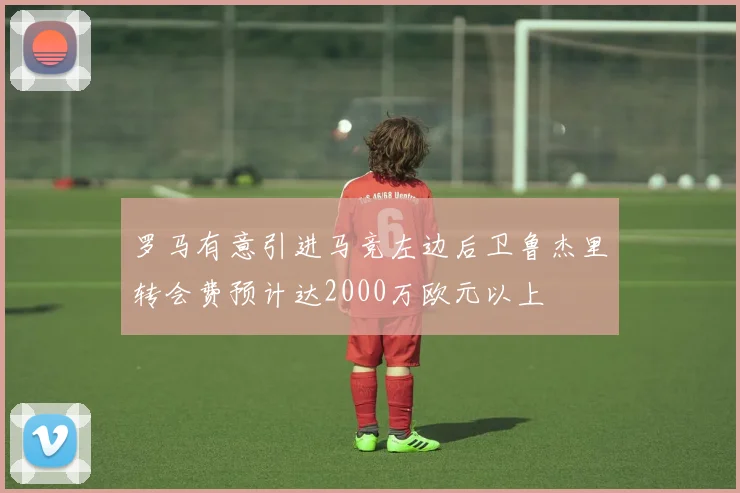 罗马有意引进马竞左边后卫鲁杰里转会费预计达2000万欧元以上