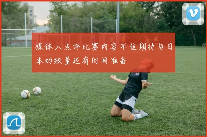 媒体人点评比赛内容不佳期待与日本的较量还有时间准备