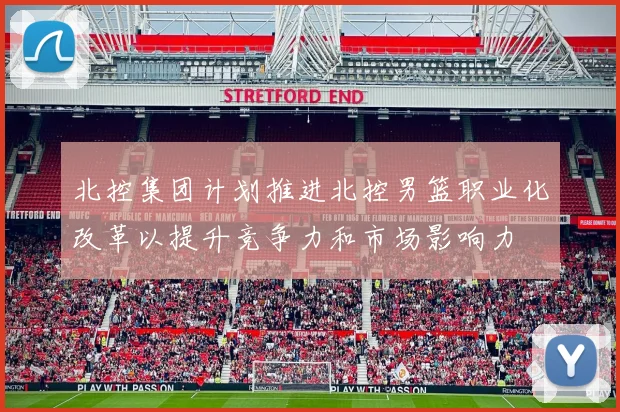 北控集团计划推进北控男篮职业化改革以提升竞争力和市场影响力