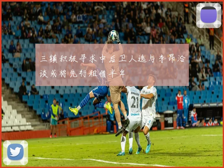 三镇积极寻求中后卫人选与李昂洽谈或将先行租借半年