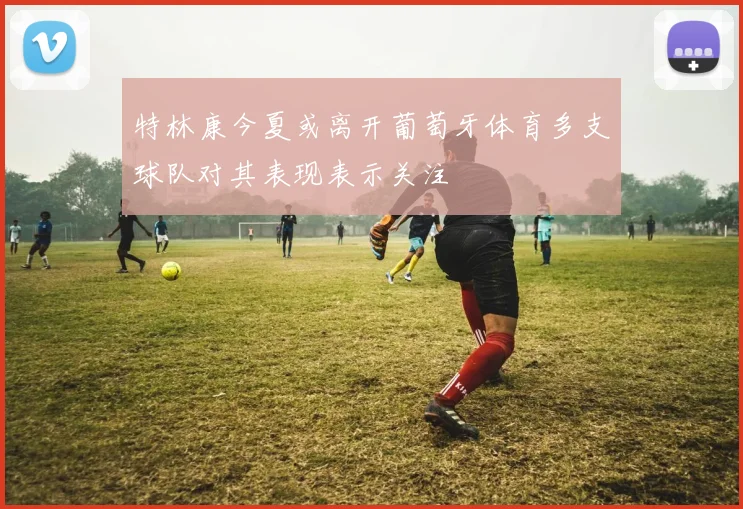 特林康今夏或离开葡萄牙体育多支球队对其表现表示关注