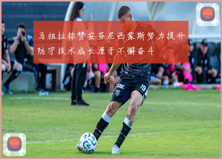 马祖拉称赞安芬尼西蒙斯努力提升防守技术成长源于不懈奋斗