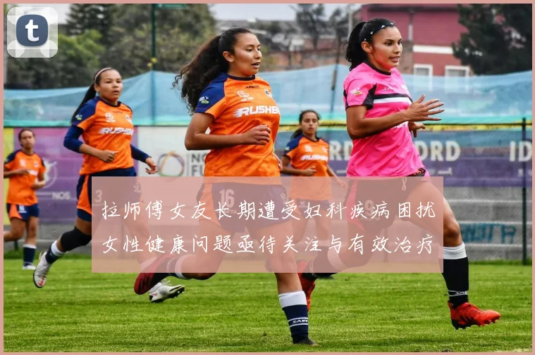 拉师傅女友长期遭受妇科疾病困扰女性健康问题亟待关注与有效治疗方案