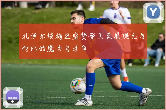 扎伊尔埃梅里盛赞登贝莱展现无与伦比的魔力与才华