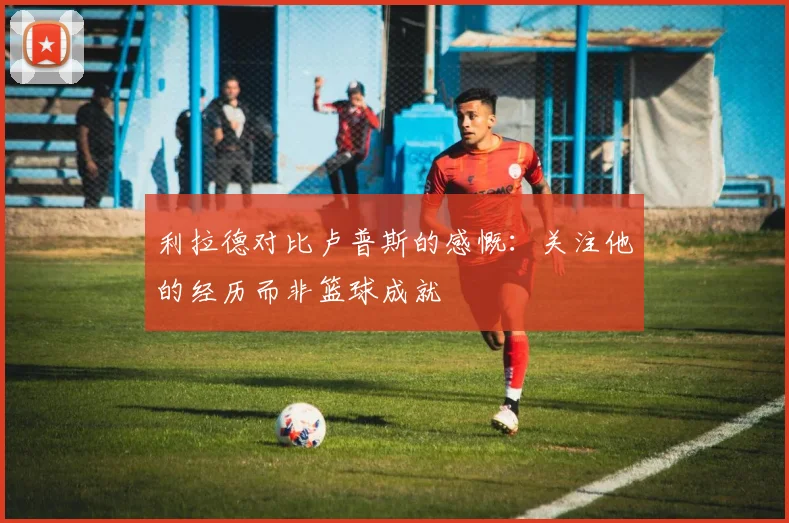 利拉德对比卢普斯的感慨：关注他的经历而非篮球成就
