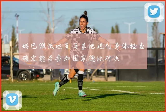姆巴佩抵达皇马基地进行身体检查确定能否参加国家德比对决
