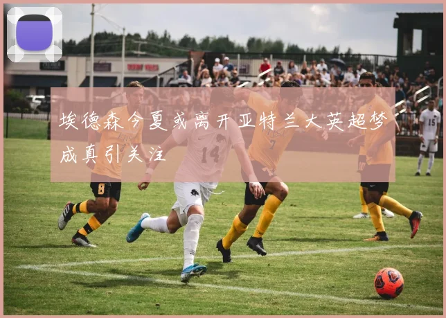 埃德森今夏或离开亚特兰大英超梦成真引关注